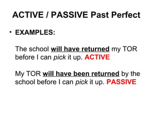 ACTIVE / PASSIVE Past Perfect
• EXAMPLES:
The school will have returned my TOR
before I can pick it up. ACTIVE
My TOR will have been returned by the
school before I can pick it up. PASSIVE
 