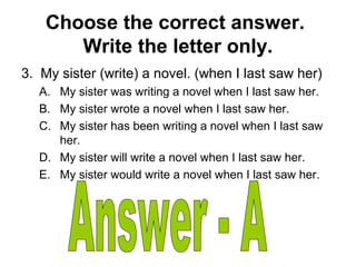 Choose the correct answer.
Write the letter only.
3. My sister (write) a novel. (when I last saw her)
A. My sister was writing a novel when I last saw her.
B. My sister wrote a novel when I last saw her.
C. My sister has been writing a novel when I last saw
her.
D. My sister will write a novel when I last saw her.
E. My sister would write a novel when I last saw her.
 