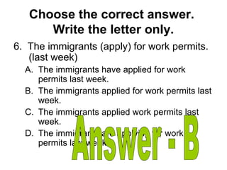 Choose the correct answer.
Write the letter only.
6. The immigrants (apply) for work permits.
(last week)
A. The immigrants have applied for work
permits last week.
B. The immigrants applied for work permits last
week.
C. The immigrants applied work permits last
week.
D. The immigrants are applying for work
permits last week.
 