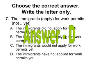 Choose the correct answer.
Write the letter only.
7. The immigrants (apply) for work permits.
(not .. yet)
A. The immigrants did not apply for work
permits yet.
B. The immigrants are not applying for work
permits yet.
C. The immigrants would not apply for work
permits yet.
D. The immigrants have not applied for work
permits yet.
 