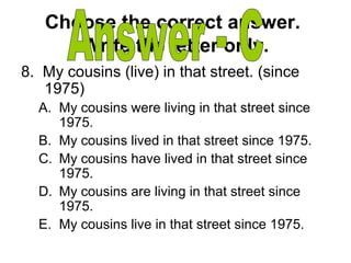 Choose the correct answer.
Write the letter only.
8. My cousins (live) in that street. (since
1975)
A. My cousins were living in that street since
1975.
B. My cousins lived in that street since 1975.
C. My cousins have lived in that street since
1975.
D. My cousins are living in that street since
1975.
E. My cousins live in that street since 1975.
 