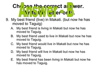 Choose the correct answer.
Write the letter only.
9. My best friend (live) in Makati. (but now he has
moved to Taguig)
A. My best friend is living in Makati but now he has
moved to Taguig.
B. My best friend used to live in Makati but now he has
moved to Taguig.
C. My best friend would live in Makati but now he has
moved to Taguig.
D. My best friend will live in Makati but now he has
moved to Taguig.
E. My best friend has been living in Makati but now he
has moved to Taguig.
 