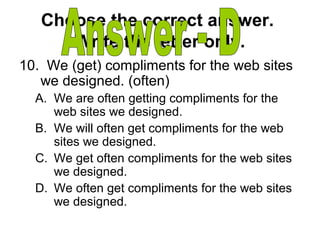 Choose the correct answer.
Write the letter only.
10. We (get) compliments for the web sites
we designed. (often)
A. We are often getting compliments for the
web sites we designed.
B. We will often get compliments for the web
sites we designed.
C. We get often compliments for the web sites
we designed.
D. We often get compliments for the web sites
we designed.
 