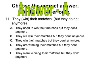 Choose the correct answer.
Write the letter only.
11. They (win) their matches. (but they do not
anymore)
A. They used to win their matches but they don't
anymore.
B. They will win their matches but they don't anymore.
C. They win their matches but they don't anymore.
D. They are winning their matches but they don't
anymore.
E. They were winning their matches but they don't
anymore.
 