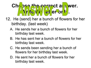 Choose the correct answer.
Write the letter only.
12. He (send) her a bunch of flowers for her
birthday. (last week)
A. He sends her a bunch of flowers for her
birthday last week.
B. He has sent her a bunch of flowers for her
birthday last week.
C. He sends been sending her a bunch of
flowers for her birthday last week.
D. He sent her a bunch of flowers for her
birthday last week.
 