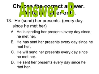 Choose the correct answer.
Write the letter only.
13. He (send) her presents. (every day
since he met her)
A. He is sending her presents every day since
he met her.
B. He has sent her presents every day since he
met her.
C. He will send her presents every day since
he met her.
D. He sent her presents every day since he
met her.
 