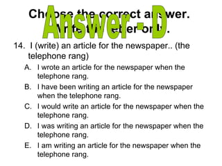 Choose the correct answer.
Write the letter only.
14. I (write) an article for the newspaper.. (the
telephone rang)
A. I wrote an article for the newspaper when the
telephone rang.
B. I have been writing an article for the newspaper
when the telephone rang.
C. I would write an article for the newspaper when the
telephone rang.
D. I was writing an article for the newspaper when the
telephone rang.
E. I am writing an article for the newspaper when the
telephone rang.
 