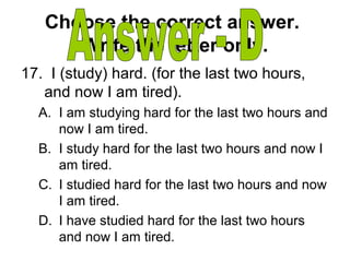 Choose the correct answer.
Write the letter only.
17. I (study) hard. (for the last two hours,
and now I am tired).
A. I am studying hard for the last two hours and
now I am tired.
B. I study hard for the last two hours and now I
am tired.
C. I studied hard for the last two hours and now
I am tired.
D. I have studied hard for the last two hours
and now I am tired.
 