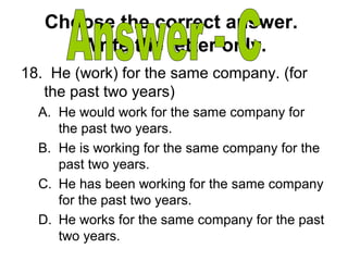Choose the correct answer.
Write the letter only.
18. He (work) for the same company. (for
the past two years)
A. He would work for the same company for
the past two years.
B. He is working for the same company for the
past two years.
C. He has been working for the same company
for the past two years.
D. He works for the same company for the past
two years.
 