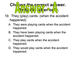 Choose the correct answer.
Write the letter only.
19. They (play) cards. (when the accident
happened)
A. They were playing cards when the accident
happened.
B. They have been playing cards when the
accident happened.
C. They play cards when the accident
happened.
D. They would play cards when the accident
happened.
 