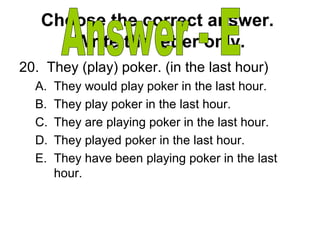Choose the correct answer.
Write the letter only.
20. They (play) poker. (in the last hour)
A. They would play poker in the last hour.
B. They play poker in the last hour.
C. They are playing poker in the last hour.
D. They played poker in the last hour.
E. They have been playing poker in the last
hour.
 
