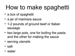 How to make spaghetti
• a box of spaghetti
• a jar of marinara sauce
• 1-2 pounds of ground beef or Italian
sausage
• two large pots, one for boiling the pasta
and the other for making the sauce
• serving utensils
• salt
• water
 
