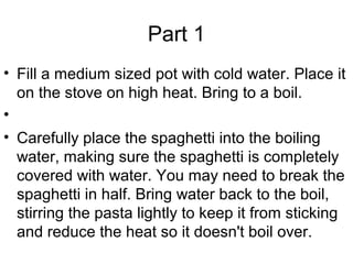 Part 1
• Fill a medium sized pot with cold water. Place it
on the stove on high heat. Bring to a boil.
•
• Carefully place the spaghetti into the boiling
water, making sure the spaghetti is completely
covered with water. You may need to break the
spaghetti in half. Bring water back to the boil,
stirring the pasta lightly to keep it from sticking
and reduce the heat so it doesn't boil over.
 