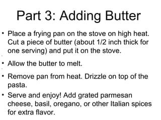 Part 3: Adding Butter
• Place a frying pan on the stove on high heat.
Cut a piece of butter (about 1/2 inch thick for
one serving) and put it on the stove.
•
• Allow the butter to melt.•
• Remove pan from heat. Drizzle on top of the
pasta.
• Serve and enjoy! Add grated parmesan
cheese, basil, oregano, or other Italian spices
for extra flavor.
 