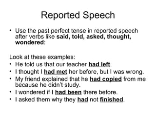 Reported Speech
• Use the past perfect tense in reported speech
after verbs like said, told, asked, thought,
wondered:
Look at these examples:
• He told us that our teacher had left.
• I thought I had met her before, but I was wrong.
• My friend explained that he had copied from me
because he didn’t study.
• I wondered if I had been there before.
• I asked them why they had not finished.
 