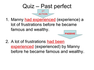 Quiz – Past perfect
1. Manny had experienced (experience) a
lot of frustrations before he became
famous and wealthy.
2. A lot of frustrations had been
experienced (experienced) by Manny
before he became famous and wealthy.
1ST
ACTION
PASSIVE
 