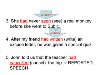 3. She had never seen (see) a real monkey
before she went to Subic.
4. After my friend had written (write) an
excuse letter, he was given a special quiz.
5. John told us that the teacher had
cancelled (cancel) the trip. = REPORTED
SPEECH
1ST
ACTION
1ST
ACTION
 