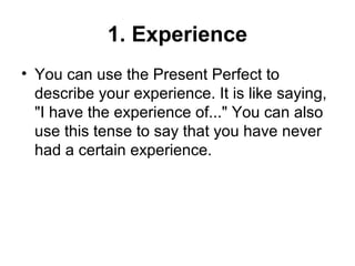 1. Experience
• You can use the Present Perfect to
describe your experience. It is like saying,
"I have the experience of..." You can also
use this tense to say that you have never
had a certain experience.
 
