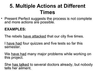5. Multiple Actions at Different
Times
• Present Perfect suggests the process is not complete
and more actions are possible.
EXAMPLES:
The rebels have attacked that our city five times.
I have had four quizzes and five tests so far this
semester.
We have had many major problems while working on
this project.
She has talked to several doctors already, but nobody
tells her ailment.
 