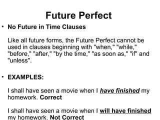 Future Perfect
• No Future in Time Clauses
Like all future forms, the Future Perfect cannot be
used in clauses beginning with "when," "while,"
"before," "after," "by the time," "as soon as," "if" and
"unless".
• EXAMPLES:
I shall have seen a movie when I have finished my
homework. Correct
I shall have seen a movie when I will have finished
my homework. Not Correct
 