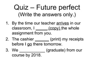 Quiz – Future perfect
(Write the answers only.)
1. By the time our teacher arrives in our
classroom, I _____ (copy) the whole
assignment from you.
2. The cashier ______ (print) my receipts
before I go there tomorrow.
3. We ___________ (graduate) from our
course by 2018.
 