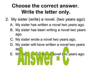 Choose the correct answer.
Write the letter only.
2. My sister (write) a novel. (two years ago)
A. My sister has written a novel two years ago.
B. My sister has been writing a novel two years
ago.
C. My sister wrote a novel two years ago.
D. My sister will have written a novel two years
ago.
E. My sister had written a novel two years ago.
 