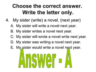 Choose the correct answer.
Write the letter only.
4. My sister (write) a novel. (next year)
A. My sister will write a novel next year.
B. My sister writes a novel next year.
C. My sister will wrote a novel write next year.
D. My sister was writing a novel next year.
E. My sister would write a novel next year.
 