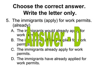 Choose the correct answer.
Write the letter only.
5. The immigrants (apply) for work permits.
(already)
A. The immigrants would already apply for
work permits.
B. The immigrants already applied for work
permits.
C. The immigrants already apply for work
permits.
D. The immigrants have already applied for
work permits.
 