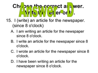 Choose the correct answer.
Write the letter only.
15. I (write) an article for the newspaper.
(since 8 o'clock)
A. I am writing an article for the newspaper
since 8 o'clock.
B. I write an article for the newspaper since 8
o'clock.
C. I wrote an article for the newspaper since 8
o'clock.
D. I have been writing an article for the
newspaper since 8 o'clock.
 