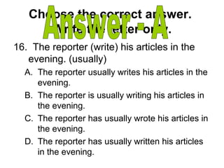 Choose the correct answer.
Write the letter only.
16. The reporter (write) his articles in the
evening. (usually)
A. The reporter usually writes his articles in the
evening.
B. The reporter is usually writing his articles in
the evening.
C. The reporter has usually wrote his articles in
the evening.
D. The reporter has usually written his articles
in the evening.
 