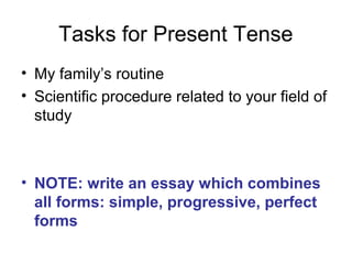 Tasks for Present Tense
• My family’s routine
• Scientific procedure related to your field of
study
• NOTE: write an essay which combines
all forms: simple, progressive, perfect
forms
 