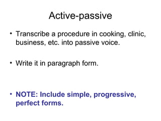 Active-passive
• Transcribe a procedure in cooking, clinic,
business, etc. into passive voice.
• Write it in paragraph form.
• NOTE: Include simple, progressive,
perfect forms.
 