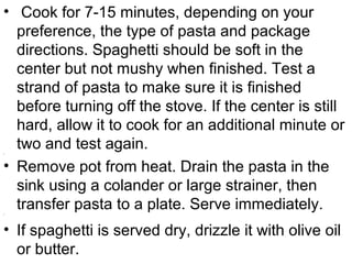 • Cook for 7-15 minutes, depending on your
preference, the type of pasta and package
directions. Spaghetti should be soft in the
center but not mushy when finished. Test a
strand of pasta to make sure it is finished
before turning off the stove. If the center is still
hard, allow it to cook for an additional minute or
two and test again.•
• Remove pot from heat. Drain the pasta in the
sink using a colander or large strainer, then
transfer pasta to a plate. Serve immediately.•
• If spaghetti is served dry, drizzle it with olive oil
or butter.
 