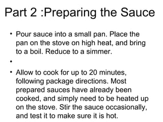 Part 2 :Preparing the Sauce
• Pour sauce into a small pan. Place the
pan on the stove on high heat, and bring
to a boil. Reduce to a simmer.
•
• Allow to cook for up to 20 minutes,
following package directions. Most
prepared sauces have already been
cooked, and simply need to be heated up
on the stove. Stir the sauce occasionally,
and test it to make sure it is hot.
 