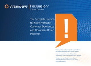 |Persuasion™
Solution Overview
The Complete Solution
for More Profitable
Customer Experiences
and Document-Driven
Processes
• Define, produce and interact with customer-facing
documents derived from your business systems
• Integrate automated, order-of-magnitude
improvements in document-driven business processes
• Give business users hands-on control and
relieve the demand on IT resources for change
requests and support
 