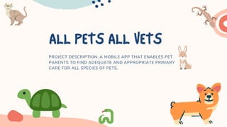 ALLPETSALLVETS
PROJECT DESCRIPTION: A MOBILE APP THAT ENABLES PET
PARENTS TO FIND ADEQUATE AND APPROPRIATE PRIMARY
CARE FOR ALL SPECIES OF PETS.
 