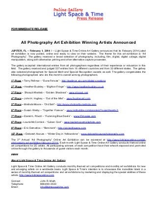 FOR IMMEDIATE RELEASE

All Photography Art Exhibition Winning Artists Announced
JUPITER, FL – February 1, 2014 / -- Light Space & Time Online Art Gallery announces that its February 2014 juried
art exhibition is now posted, online and ready to view on their website. The theme for this art exhibition is “All
Photography”. The gallery received a broad selection of photography, including, film, digital, digital collage, digital
manipulation, along with alternative printing and other alternative capture processes.
The gallery accepted international entries from all photographers regardless of their experience or education in this
field. The gallery received and judged 537 entries from 16 different countries and from 32 different states. The gallery
also selected photographers for Special Merit and Special Recognition awards as well. The gallery congratulates the
following photographers who are this month’s overall winning photographers.
1st Place – Terry Pellmar – “Dune Fences” - http://tpellmar.wix.com/digital-creations
2nd Place – Heather Buckley – “Bighton Fringe” - http://www.heatherbuckley.co.uk
3rd Place - Shoayb Khattab – “Golden Shadows” - www.shoayb.net
4th Place – John H. Hughey – “Out of the Mist” - www.jhugheyart.com
5th Place – Melinda Moore – “Old Salt” - http://www.photoartbymelinda.com
6th Place – Susan Werby – “Together Forever” - www.redbubble.com/people/g7susan9werby3
7th Place – Darrell L Privott – “Fumming Blue Devils” - www.t7images.com
8th Place - Laurie McCormick - “Cuban Cool” - www.lauriemccormickphoto.com
9th Place – Eric Demattos – “Reminent” - http://circleofravens.com
10th Place – Deborah Kozura – “Winter Day in Yellowstone” - www.deborahkozuraphotography.com
The 3rd Annual “All Photography” Online Art Exhibition can be accessed at http://www.lightspacetime.com/allphotography-art-exhibition-february-2014/. Each month Light Space & Time Online Art Gallery conducts themed online
art competitions for 2D artists. All participating winners of each competition have their artwork exposed and promoted
online through the gallery to thousands of guest visitors each month.
#####
About Light Space & Time Online Art Gallery
Light Space & Time Online Art Gallery conducts monthly themed art competitions and monthly art exhibitions for new
and emerging artists on a worldwide basis. Light Space & Time’s intention is to showcase this incredible talent in a
series of monthly themed art competitions and art exhibitions by marketing and displaying the special abilities of these
artists. http://www.lightspacetime.com
Contact:
Telephone:
Email:

John R. Math
888-490-3530
info@lightspacetime.com

 