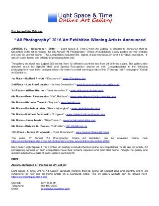 For Immediate Release
“All Photography” 2016 Art Exhibition Winning Artists Announced
JUPITER, FL – December 1, 2016 / -- Light Space & Time Online Art Gallery is pleased to announce that its
December 2016 art exhibition, the 5th Annual “All Photography” Online Art Exhibition is now posted on their website
and can be viewed online. This competition included film, digital, digital manipulation and alternative processes. It
was an open theme competition for photographers only.
The gallery received and judged 255 entries from 12 different countries and from 24 different states. The gallery also
selected artists for Special Merit and Special Recognition awards as well. Congratulations to the following
photographers have been designated as this month’s overall winning artists of the 5th
Annual “All Photography” Online
Art Exhibition.
1st Place – Da'Rrell Privott - "Endurance" - www.t7images.com
2nd Place – Lou Ann Goodrich - “A New Generation" - www.louanngoodrich-photoartist.com
3rd Place – William Nourse - "Vestrahorn No. 3" - www.willnourse.photography
4th Place – Peter Alessandria - "NYC Rainbow" - www.peteralessandriaphotography.com
5th Place – Nicholas Teetelli - "Mojave" - www.teetelli.com
6th Place – Danielle Austen - "Bear's Alpenglow" - www.danielleausten.com
7th Place – Matthew Derezinski - "Progress" - www.mderezinski.wordpress.com
8th Place – Jonas Travis - "Alien Tomato" - www.jonastravisstudios.com
9th Place – Elzbieta Kurowska - "Daffodilia" - http://lightforms.ca
10th Place – Teresa Chlapowski - "Dark Dreamland" - www.teresachlapowski.co.uk
The entire 5th
Annual “All Photography” Online Art Exhibition can be accessed online, here
https://www.lightspacetime.com/all-photography-online-art-exhibition-december-2016/.
Each month Light Space & Time Online Art Gallery conducts themed online art competitions for 2D and 3D artists. All
participating winners of each competition have their artwork exposed and promoted online through the gallery and
social media to thousands of guest visitors each month.
#####
About Light Space & Time Online Art Gallery
Light Space & Time Online Art Gallery conducts monthly themed online art competitions and monthly online art
exhibitions for new and emerging artists on a worldwide basis. The art gallery website can be viewed here:
https://www.lightspacetime.com
Contact: John R. Math
Telephone: 888-490-3530
Email: info@lightspacetime.com
 