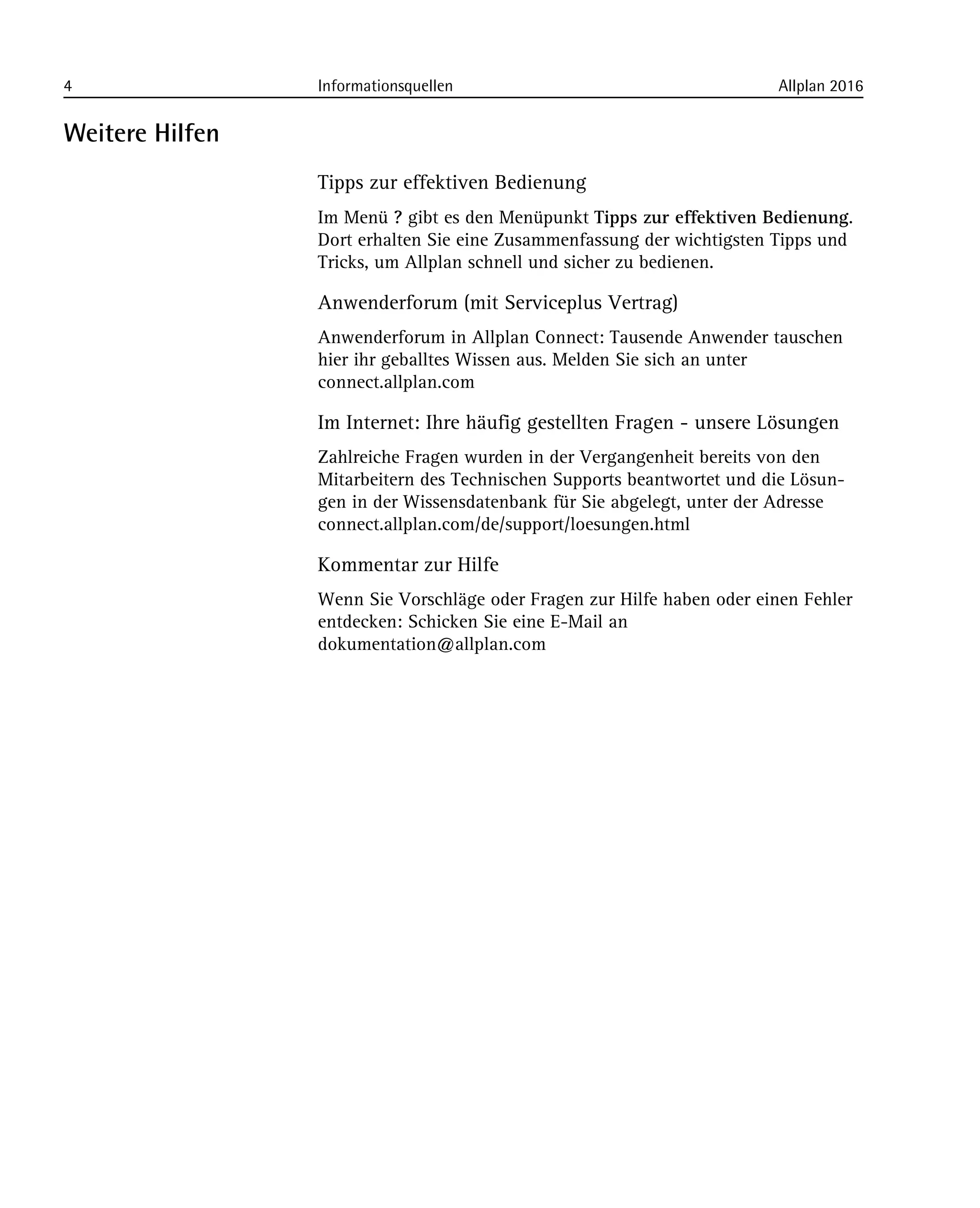 4 Informationsquellen Allplan 2016
Weitere Hilfen
Tipps zur effektiven Bedienung
Im Menü ? gibt es den Menüpunkt Tipps zur effektiven Bedienung.
Dort erhalten Sie eine Zusammenfassung der wichtigsten Tipps und
Tricks, um Allplan schnell und sicher zu bedienen.
Anwenderforum (mit Serviceplus Vertrag)
Anwenderforum in Allplan Connect: Tausende Anwender tauschen
hier ihr geballtes Wissen aus. Melden Sie sich an unter
connect.allplan.com
Im Internet: Ihre häufig gestellten Fragen - unsere Lösungen
Zahlreiche Fragen wurden in der Vergangenheit bereits von den
Mitarbeitern des Technischen Supports beantwortet und die Lösun-
gen in der Wissensdatenbank für Sie abgelegt, unter der Adresse
connect.allplan.com/de/support/loesungen.html
Kommentar zur Hilfe
Wenn Sie Vorschläge oder Fragen zur Hilfe haben oder einen Fehler
entdecken: Schicken Sie eine E-Mail an
dokumentation@allplan.com
 
