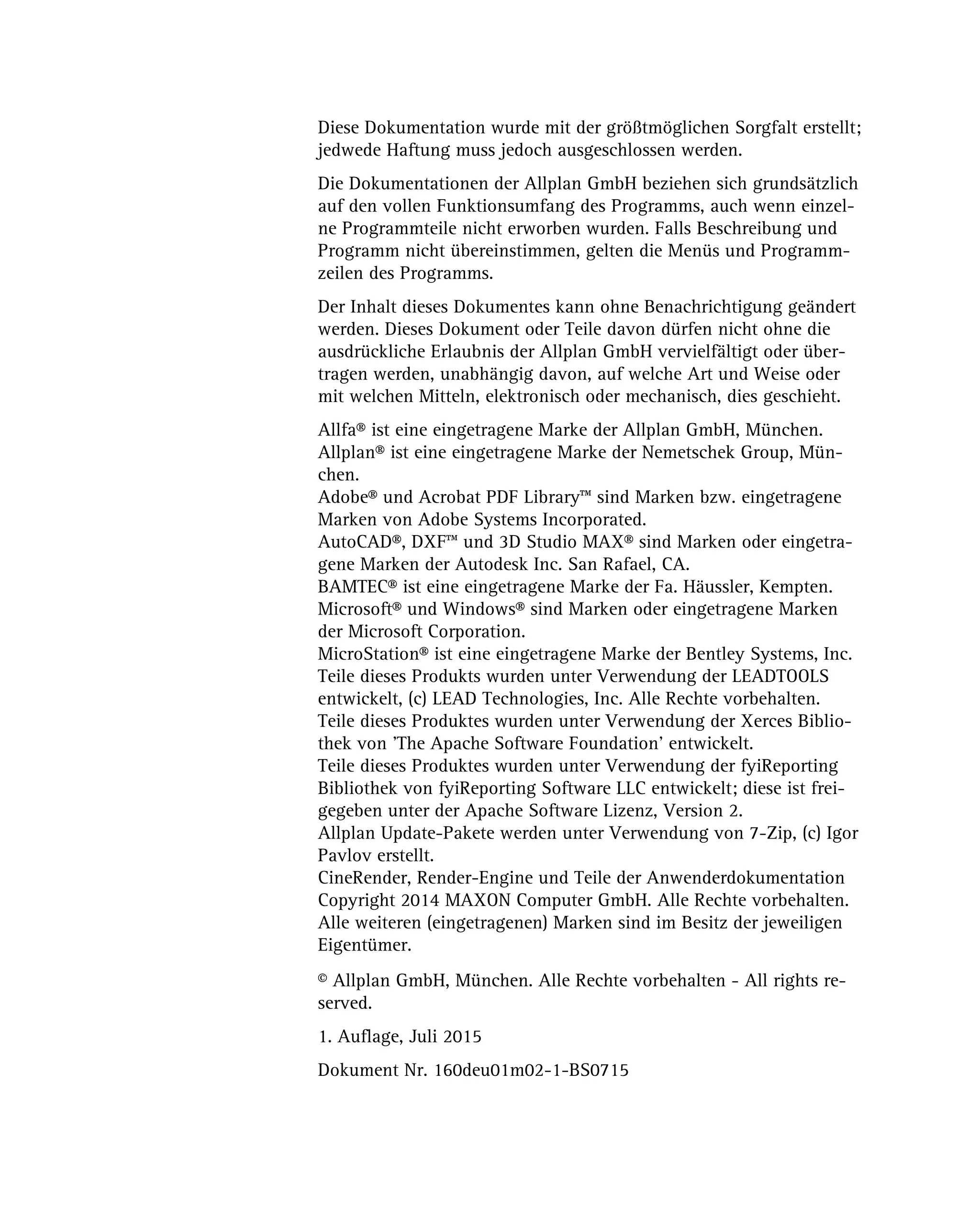 Diese Dokumentation wurde mit der größtmöglichen Sorgfalt erstellt;
jedwede Haftung muss jedoch ausgeschlossen werden.
Die Dokumentationen der Allplan GmbH beziehen sich grundsätzlich
auf den vollen Funktionsumfang des Programms, auch wenn einzel-
ne Programmteile nicht erworben wurden. Falls Beschreibung und
Programm nicht übereinstimmen, gelten die Menüs und Programm-
zeilen des Programms.
Der Inhalt dieses Dokumentes kann ohne Benachrichtigung geändert
werden. Dieses Dokument oder Teile davon dürfen nicht ohne die
ausdrückliche Erlaubnis der Allplan GmbH vervielfältigt oder über-
tragen werden, unabhängig davon, auf welche Art und Weise oder
mit welchen Mitteln, elektronisch oder mechanisch, dies geschieht.
Allfa® ist eine eingetragene Marke der Allplan GmbH, München.
Allplan® ist eine eingetragene Marke der Nemetschek Group, Mün-
chen.
Adobe® und Acrobat PDF Library™ sind Marken bzw. eingetragene
Marken von Adobe Systems Incorporated.
AutoCAD®, DXF™ und 3D Studio MAX® sind Marken oder eingetra-
gene Marken der Autodesk Inc. San Rafael, CA.
BAMTEC® ist eine eingetragene Marke der Fa. Häussler, Kempten.
Microsoft® und Windows® sind Marken oder eingetragene Marken
der Microsoft Corporation.
MicroStation® ist eine eingetragene Marke der Bentley Systems, Inc.
Teile dieses Produkts wurden unter Verwendung der LEADTOOLS
entwickelt, (c) LEAD Technologies, Inc. Alle Rechte vorbehalten.
Teile dieses Produktes wurden unter Verwendung der Xerces Biblio-
thek von 'The Apache Software Foundation' entwickelt.
Teile dieses Produktes wurden unter Verwendung der fyiReporting
Bibliothek von fyiReporting Software LLC entwickelt; diese ist frei-
gegeben unter der Apache Software Lizenz, Version 2.
Allplan Update-Pakete werden unter Verwendung von 7-Zip, (c) Igor
Pavlov erstellt.
CineRender, Render-Engine und Teile der Anwenderdokumentation
Copyright 2014 MAXON Computer GmbH. Alle Rechte vorbehalten.
Alle weiteren (eingetragenen) Marken sind im Besitz der jeweiligen
Eigentümer.
© Allplan GmbH, München. Alle Rechte vorbehalten - All rights re-
served.
1. Auflage, Juli 2015
Dokument Nr. 160deu01m02-1-BS0715
 