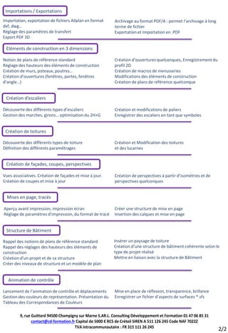 Importations / Exportations
Importation, exportation de fichiers Allplan en format      Archivage au format PDF/A : permet l’archivage à long
dxf, dwg…                                                   terme de fichier
Réglage des paramètres de transfert                         Exportation et Importation en .PDF
Export PDF 3D

 Eléments de construction en 3 dimensions

Notion de plans de référence standard                       Création d’ouvertures quelconques, Enregistrement du
Réglage des hauteurs des éléments de construction           profil 2D
Création de murs, poteaux, poutres…                         Création de macros de menuiseries
Création d’ouvertures (fenêtres, portes, fenêtres           Modifications des éléments de construction
d’angle…)                                                   Création de plans de référence quelconque


 Création d’escaliers

Découverte des différents types d’escaliers                 Création et modifications de paliers
Gestion des marches, girons… optimisation du 2H+G           Enregistrer des escaliers en tant que symboles


 Création de toitures

Découverte des différents types de toiture                  Création et Modification des toitures
Définition des différents paramétrages                      et des lucarnes


 Création de façades, coupes, perspectives

Vues associatives. Création de façades et mise à jour.      Création de perspectives à partir d’isométries et de
Création de coupes et mise à jour                           perspectives quelconques


  Mises en page, tracés

Aperçu avant impression, impression écran                   Créer une structure de mise en page
Réglage de paramètres d’impression, du format de tracé      Insertion des calques et mise en page


 Structure de Bâtiment

Rappel des notions de plans de référence standard          Insérer un paysage de toiture
Rappel des réglages des hauteurs des éléments de           Création d’une structure de bâtiment cohérente selon le
construction                                               type de projet réalisé
Création d’un projet et de sa structure                    Mettre en liaison avec la structure de Bâtiment
Créer des niveaux de structure et un modèle de plan


  Animation de contrôle

Lancement de l’animation de contrôle et déplacements        Mise en place de réflexion, transparence, brillance
Gestion des couleurs de représentation. Présentation du     Enregistrer un fichier d’aspects de surfaces *.sfs
Tableau des Correspondances de Couleurs

         9, rue Guittard 94500 Champigny sur Marne S.AR.L. Consulting Développement et Formation 01 47 06 85 31
                contact@cd-formation.fr Capital de 5000 € RCS de Créteil SIREN A 511 126 245 Code NAF 7022Z
                                       TVA intracommunautaire : FR 315 111 26 245
                                                                                                                    2/2
 