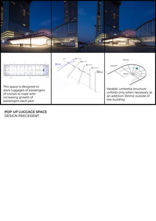 POP-UPLUGGAGESPACE
DESIGNPRECEDENT
Thisspaceisdesignedto
storeluggagesofpassengers
ofcruisestocopewith
increasinggrowthof
passengerseachyear
Varable‘umbrellastructure’
unfoldsonlywhennecessaryas
anaddition350m2outsideof
thebuilding
 
