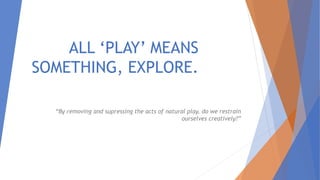 ALL ‘PLAY’ MEANS
SOMETHING, EXPLORE.
“By removing and supressing the acts of natural play, do we restrain
ourselves creatively?”
 