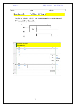 KXGK6103 prepare : KGK150011 Khairi Ahmed Elrmali
1
0
0009 END FUN(01)
Experiment #3: PLC Timer (ON Delay).
Enabling the indicator to be ON after a 3 sec delay when switch pressed and
OFF immediately by the switch .
 
