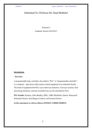 KXGK6103 prepare : KGK150011 Khairi Ahmed Elrmali
2
Submitted To: Professor Dr. Saad Mekhilef
Semester I
Academic Session 2016/2017
Introduction
Overview
A programmable logic controller, also called a “PLC” or “programmable controller”,
is a computer – type device often used to control equipment in an industrial facility.
The kinds of equipment that PLCs can control are numerous. Conveyor systems, food
processing machinery, and auto assembly lines are all controlled by PLCs
PLC brands: Siemens, Allen-Bradley, IDEC, ABB, Mitsubishi, Omron, Honeywell,
Schneider Electric, Saia-Burgess Controls, and General Electric.
In this experiment we will use Omron (SYSMAC C200HS OMRON)
 
