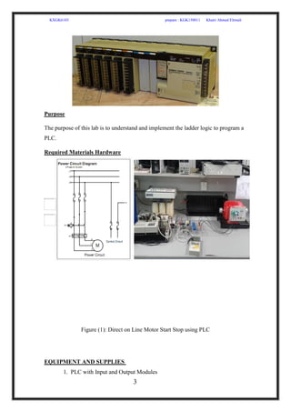 KXGK6103 prepare : KGK150011 Khairi Ahmed Elrmali
3
Purpose
The purpose of this lab is to understand and implement the ladder logic to program a
PLC.
Required Materials Hardware
Figure (1): Direct on Line Motor Start Stop using PLC
EQUIPMENT AND SUPPLIES
1. PLC with Input and Output Modules
 