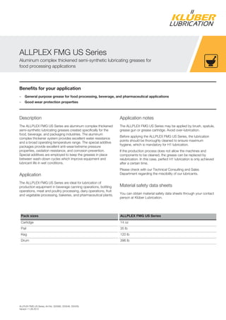 ALLPLEX FMG US Series, Art-No. 320580, 320548, 320435,
Version 11.06.2013
Benefits for your application
– General purpose grease for food processing, beverage, and pharmaceutical applications
– Good wear protection properties
Description
The ALLPLEX FMG US Series are aluminum complex thickened
semi-synthetic lubricating greases created specifically for the
food, beverage, and packaging industries. The aluminum
complex thickener system provides excellent water resistance
and a broad operating temperature range. The special additive
packages provide excellent anti-wear/extreme pressure
properties, oxidation resistance, and corrosion prevention.
Special additives are employed to keep the greases in place
between wash-down cycles which improve equipment and
lubricant life in wet conditions.
Application
The ALLPLEX FMG US Series are ideal for lubrication of
production equipment in beverage canning operations, bottling
operations, meat and poultry processing, dairy operations, fruit
and vegetable processing, bakeries, and pharmaceutical plants.
Application notes
The ALLPLEX FMG US Series may be applied by brush, spatula,
grease gun or grease cartridge. Avoid over-lubrication.
Before applying the ALLPLEX FMG US Series, the lubrication
points should be thoroughly cleaned to ensure maximum
hygiene, which is mandatory for H1 lubrication.
If the production process does not allow the machines and
components to be cleaned, the grease can be replaced by
relubrication. In this case, perfect H1 lubrication is only achieved
after a certain time.
Please check with our Technical Consulting and Sales
Department regarding the miscibility of our lubricants.
Material safety data sheets
You can obtain material safety data sheets through your contact
person at Klüber Lubrication.
Pack sizes ALLPLEX FMG US Series
Cartidge 14 oz
Pail 35 lb
Keg 120 lb
Drum 396 lb
ALLPLEX FMG US Series
Aluminum complex thickened semi-synthetic lubricating greases for
food processing applications
 