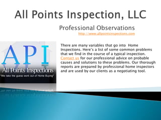 All Points Inspection, LLC Professional Observations http://www.allpointsinspections.com  There are many variables that go into Home Inspections. Here’s a list of some common problems that we find in the course of a typical inspection. Contact us for our professional advice on probable causes and solutions to these problems. Our thorough reports are prepared by professional home inspectors and are used by our clients as a negotiating tool. 