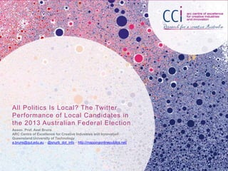 All Politics Is Local? The Twitter
Performance of Local Candidates in
the 2013 Australian Federal Election
Assoc. Prof. Axel Bruns
ARC Centre of Excellence for Creative Industries and Innovation
Queensland University of Technology
a.bruns@qut.edu.au – @snurb_dot_info – http://mappingonlinepublics.net/
 