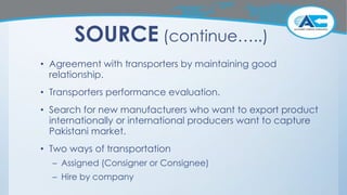 SOURCE (continue…..)
• Agreement with transporters by maintaining good
relationship.
• Transporters performance evaluation.
• Search for new manufacturers who want to export product
internationally or international producers want to capture
Pakistani market.
• Two ways of transportation
– Assigned (Consigner or Consignee)
– Hire by company
 